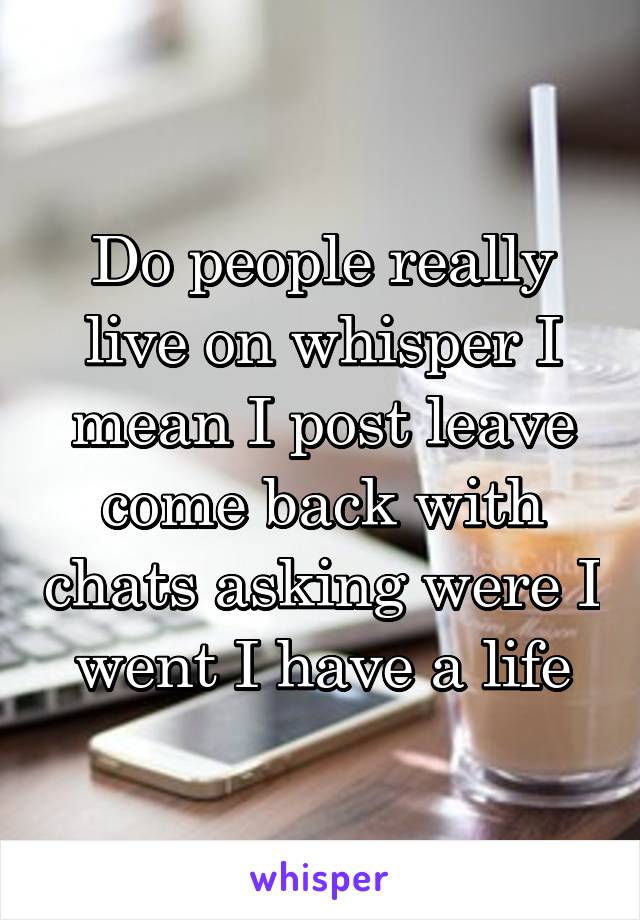 Do people really live on whisper I mean I post leave come back with chats asking were I went I have a life