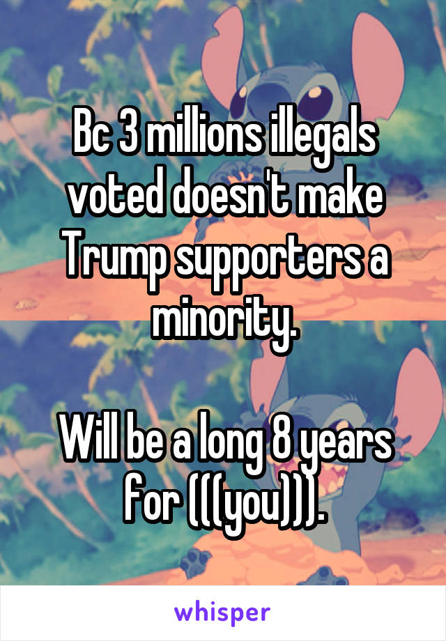 Bc 3 millions illegals voted doesn't make Trump supporters a minority.

Will be a long 8 years for (((you))).