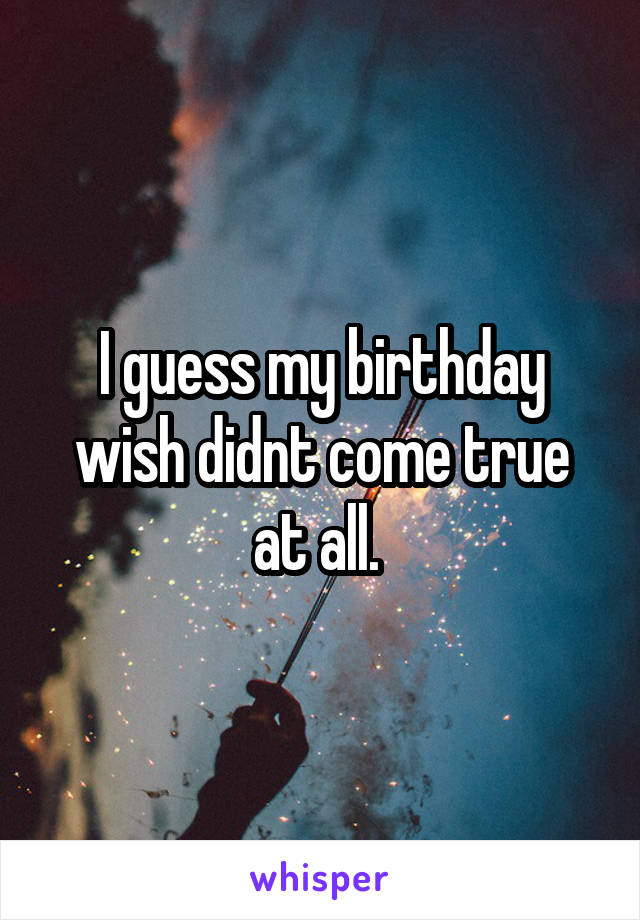 I guess my birthday wish didnt come true at all. 