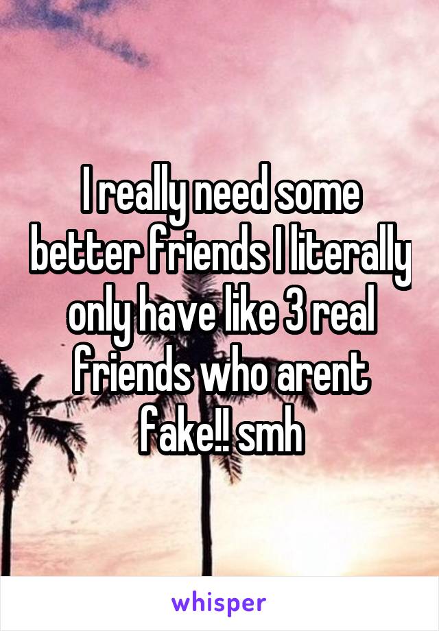 I really need some better friends I literally only have like 3 real friends who arent fake!! smh