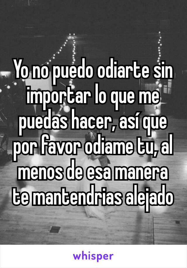 Yo no puedo odiarte sin importar lo que me puedas hacer, así que por favor odiame tu, al menos de esa manera te mantendrias alejado