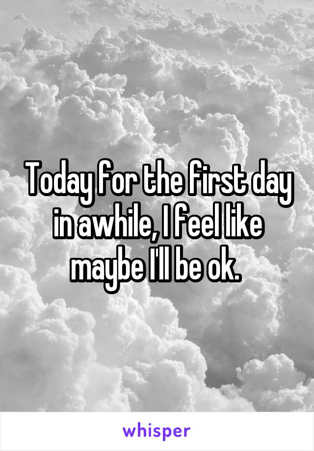 Today for the first day in awhile, I feel like maybe I'll be ok. 