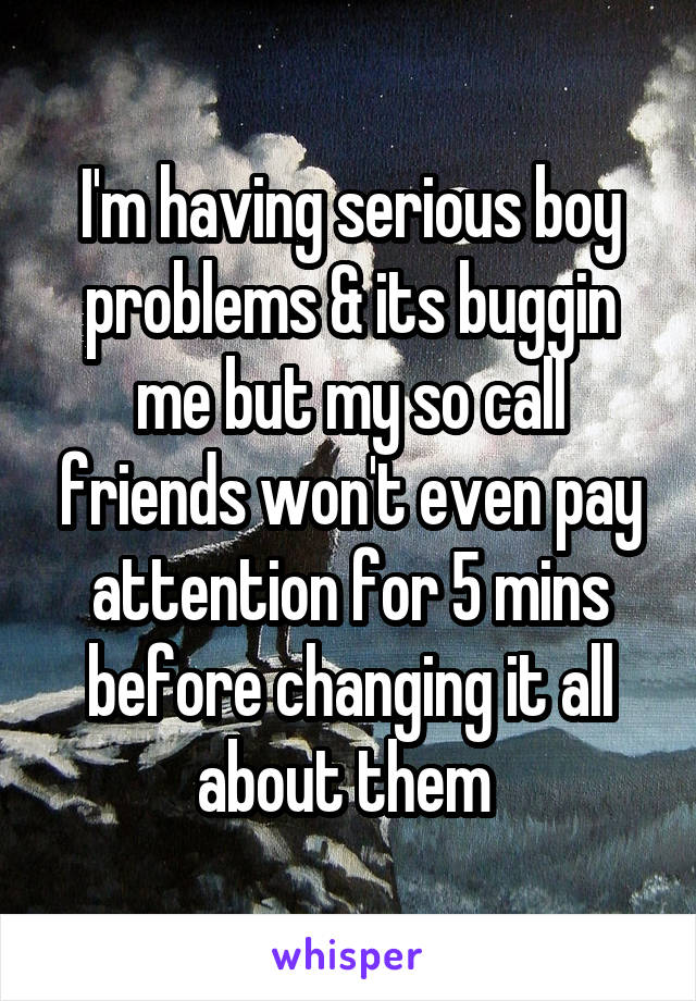 I'm having serious boy problems & its buggin me but my so call friends won't even pay attention for 5 mins before changing it all about them 