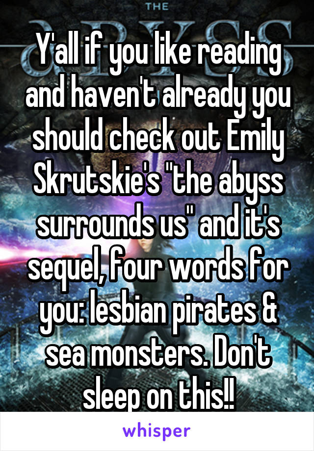 Y'all if you like reading and haven't already you should check out Emily Skrutskie's "the abyss surrounds us" and it's sequel, four words for you: lesbian pirates & sea monsters. Don't sleep on this!!