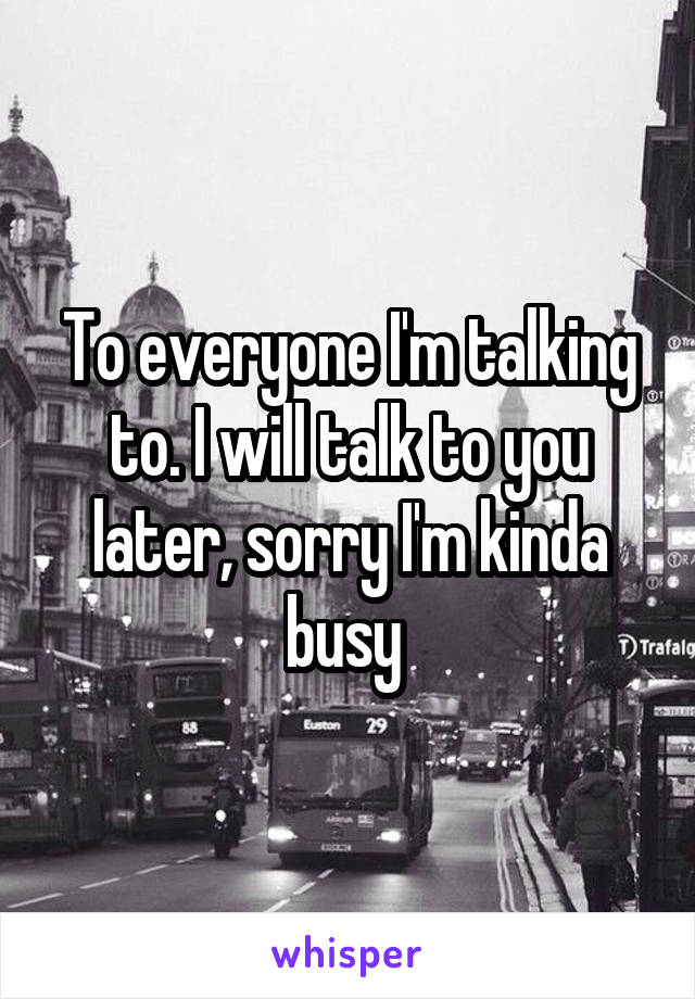 To everyone I'm talking to. I will talk to you later, sorry I'm kinda busy 