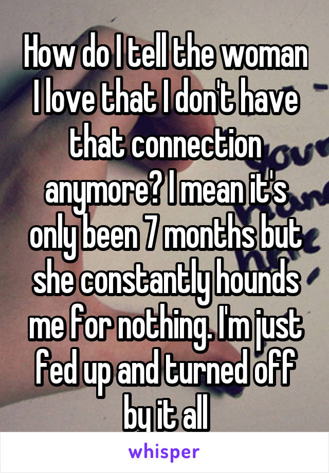 How do I tell the woman I love that I don't have that connection anymore? I mean it's only been 7 months but she constantly hounds me for nothing. I'm just fed up and turned off by it all