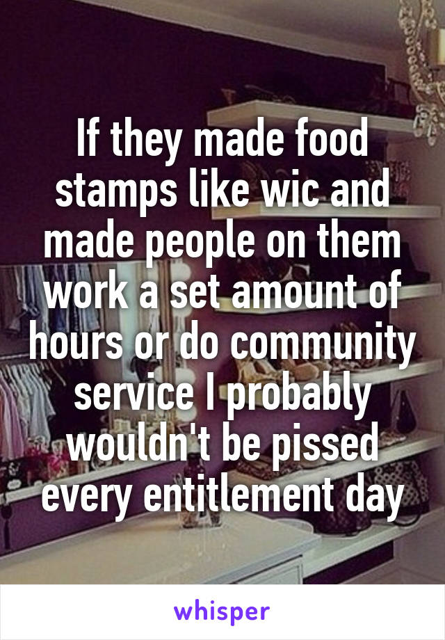 If they made food stamps like wic and made people on them work a set amount of hours or do community service I probably wouldn't be pissed every entitlement day