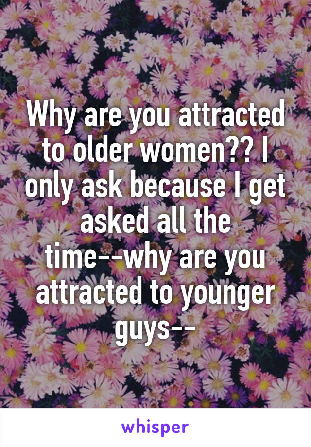 Why are you attracted to older women?? I only ask because I get asked all the time--why are you attracted to younger guys--