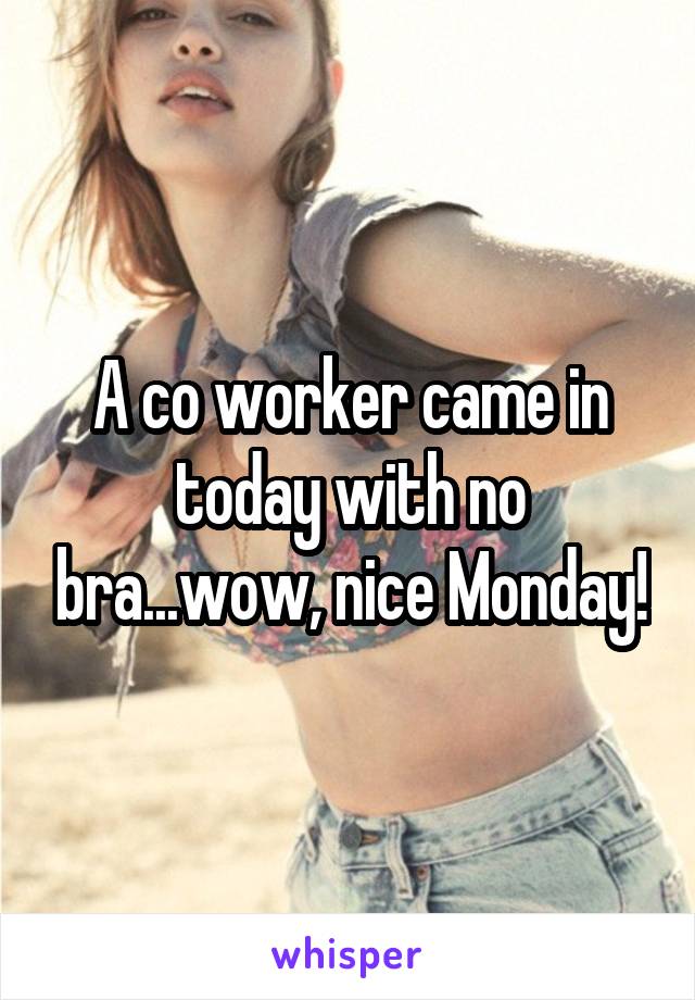 A co worker came in today with no bra...wow, nice Monday!