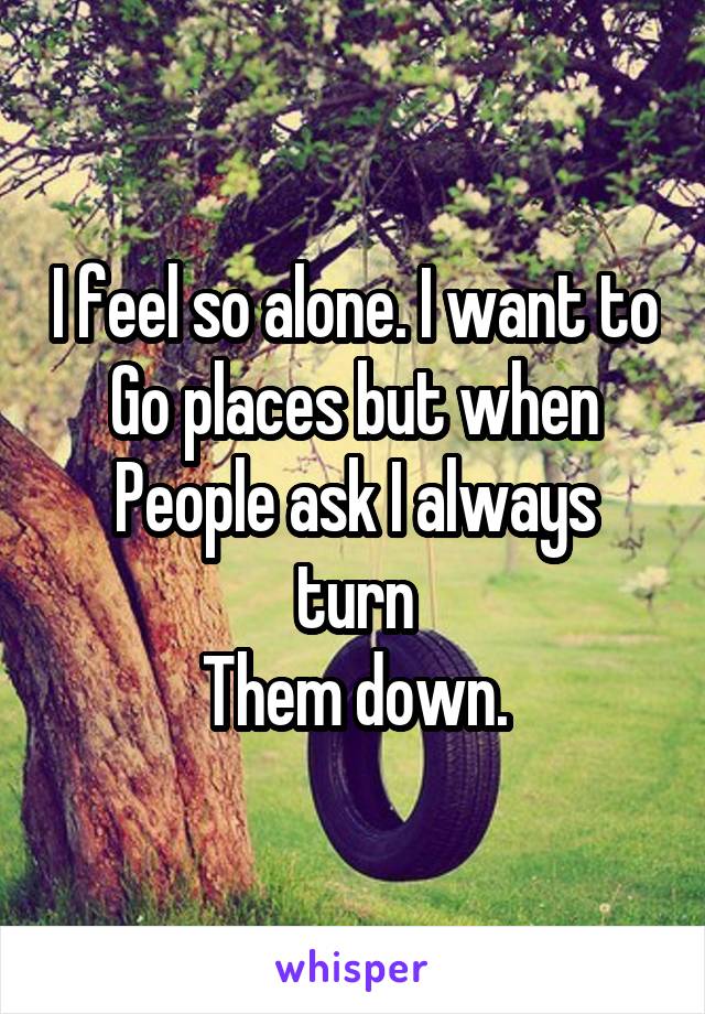 I feel so alone. I want to
Go places but when
People ask I always turn
Them down.