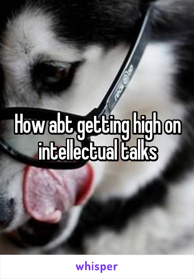 How abt getting high on intellectual talks