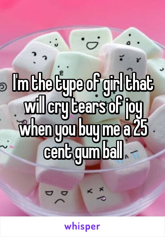 I'm the type of girl that will cry tears of joy when you buy me a 25 cent gum ball