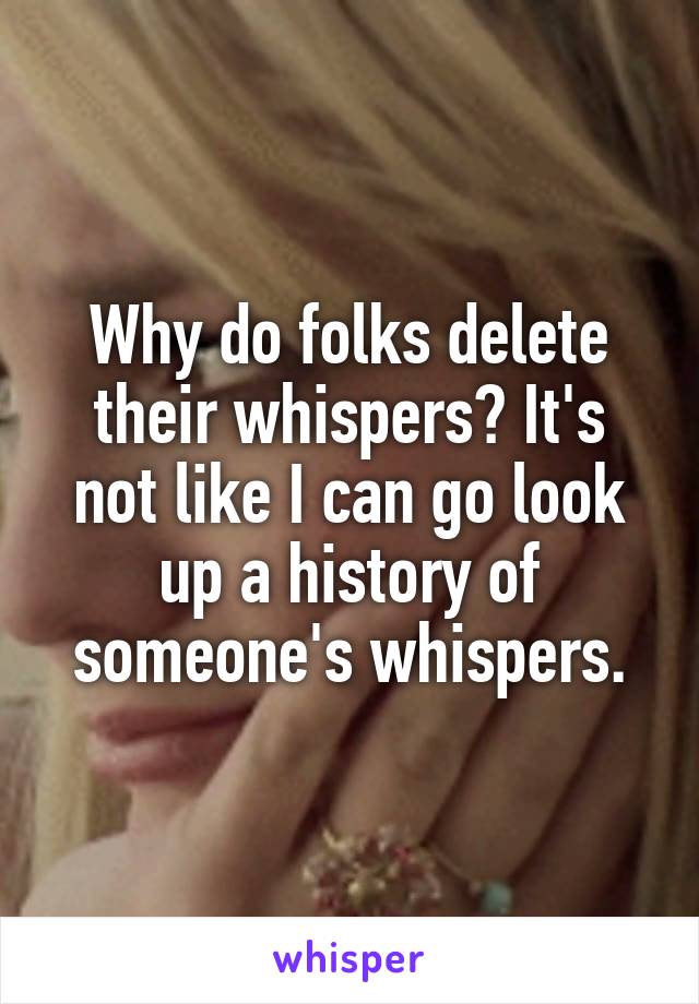 Why do folks delete their whispers? It's not like I can go look up a history of someone's whispers.