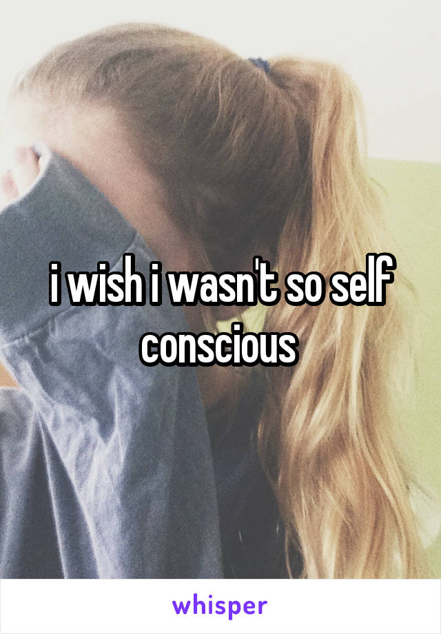 i wish i wasn't so self conscious 