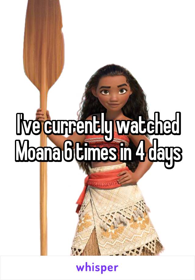 I've currently watched Moana 6 times in 4 days