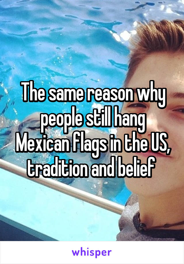 The same reason why people still hang Mexican flags in the US, tradition and belief 