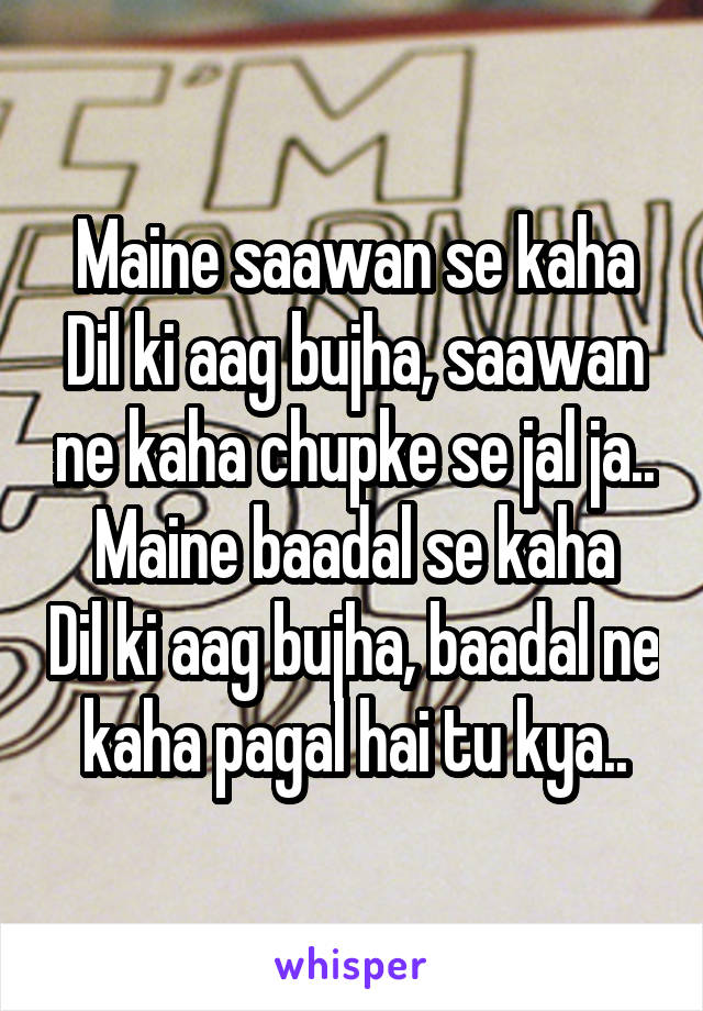 Maine saawan se kaha Dil ki aag bujha, saawan ne kaha chupke se jal ja..
Maine baadal se kaha Dil ki aag bujha, baadal ne kaha pagal hai tu kya..