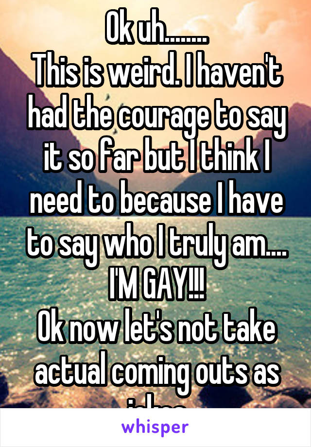 Ok uh........
This is weird. I haven't had the courage to say it so far but I think I need to because I have to say who I truly am....
I'M GAY!!!
Ok now let's not take actual coming outs as jokes