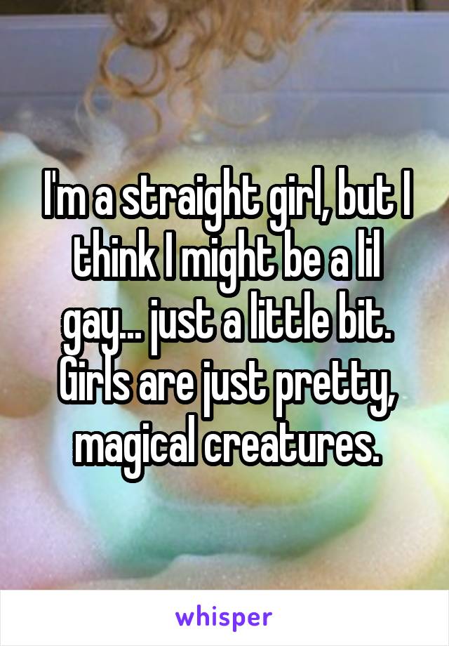 I'm a straight girl, but I think I might be a lil gay... just a little bit. Girls are just pretty, magical creatures.