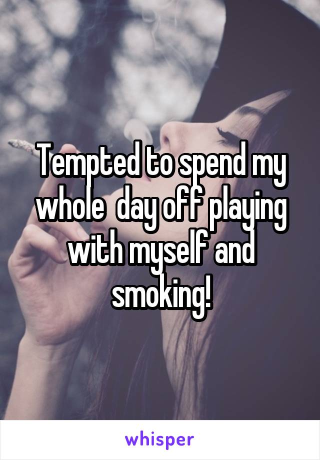 Tempted to spend my whole  day off playing with myself and smoking!