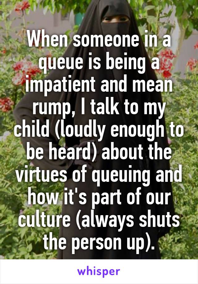 When someone in a queue is being a impatient and mean rump, I talk to my child (loudly enough to be heard) about the virtues of queuing and how it's part of our culture (always shuts the person up).