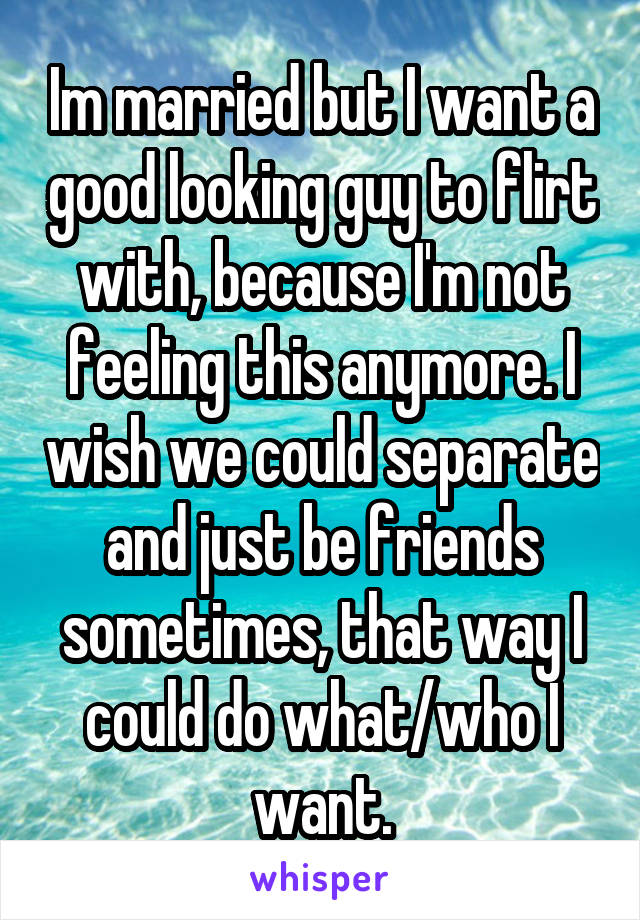 Im married but I want a good looking guy to flirt with, because I'm not feeling this anymore. I wish we could separate and just be friends sometimes, that way I could do what/who I want.