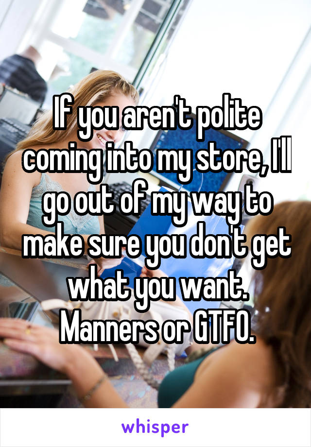 If you aren't polite coming into my store, I'll go out of my way to make sure you don't get what you want.
Manners or GTFO.