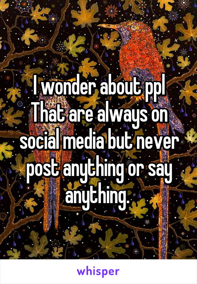 I wonder about ppl
That are always on social media but never post anything or say anything. 