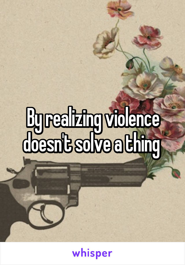 By realizing violence doesn't solve a thing 