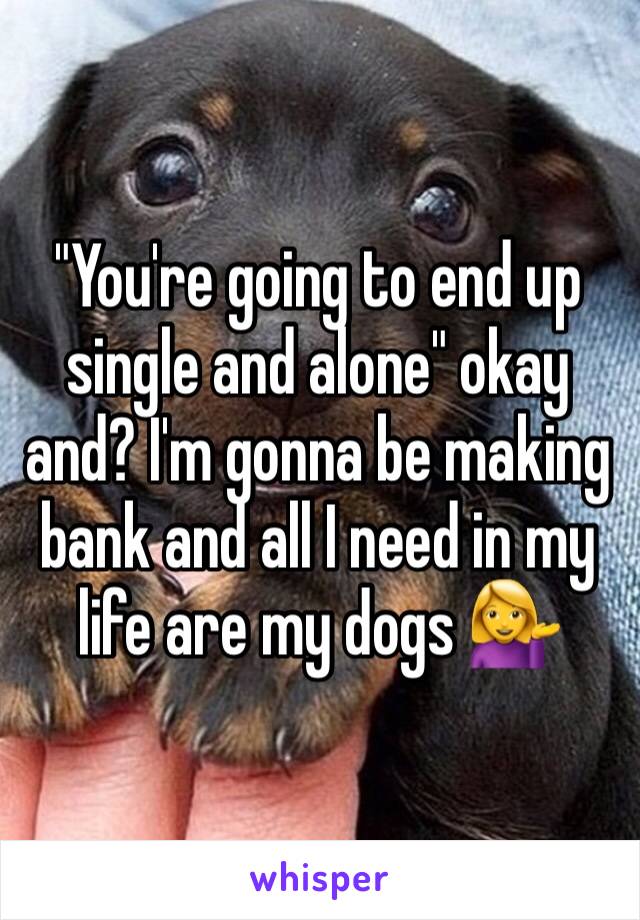 "You're going to end up single and alone" okay and? I'm gonna be making bank and all I need in my life are my dogs 💁