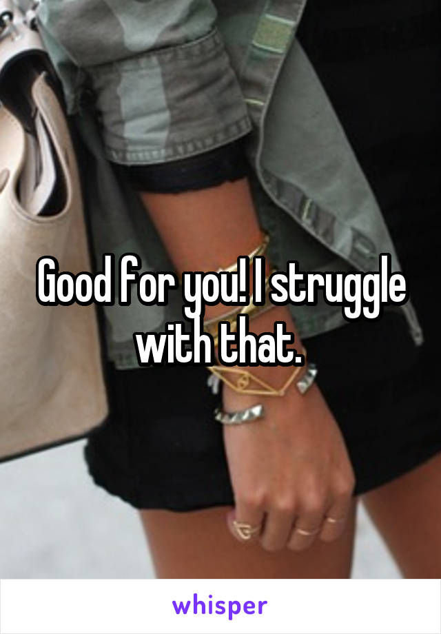 Good for you! I struggle with that. 