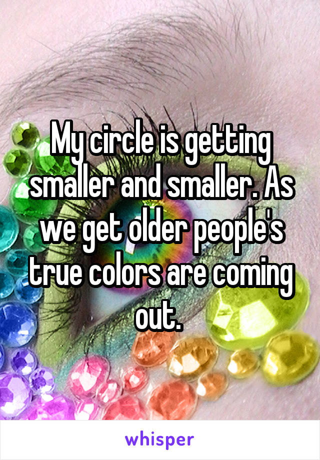 My circle is getting smaller and smaller. As we get older people's true colors are coming out. 