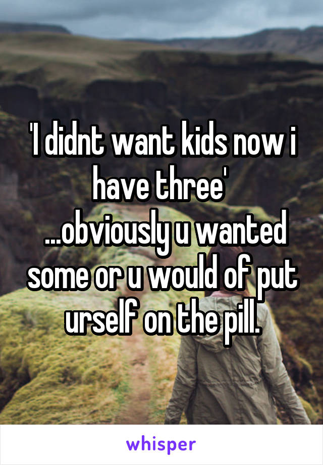 'I didnt want kids now i have three' 
 ...obviously u wanted some or u would of put urself on the pill.