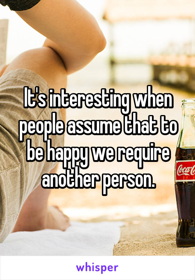 It's interesting when people assume that to be happy we require another person.