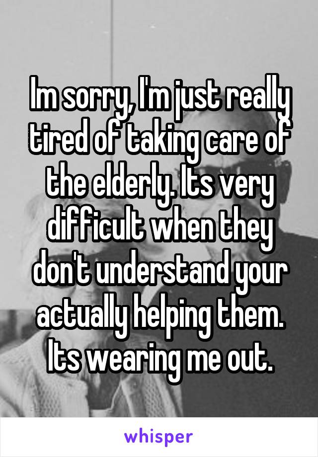 Im sorry, I'm just really tired of taking care of the elderly. Its very difficult when they don't understand your actually helping them. Its wearing me out.