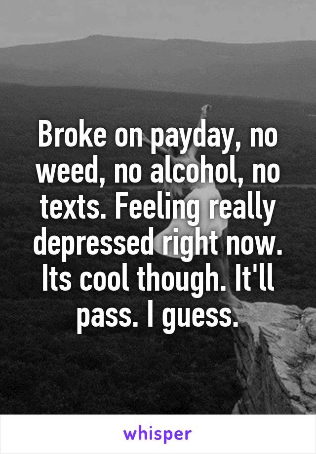 Broke on payday, no weed, no alcohol, no texts. Feeling really depressed right now. Its cool though. It'll pass. I guess.