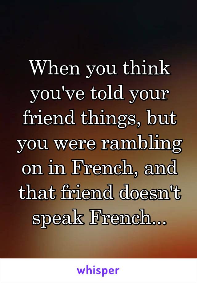 When you think you've told your friend things, but you were rambling on in French, and that friend doesn't speak French...