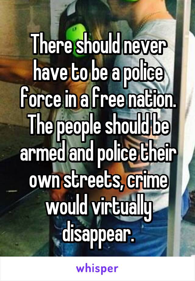 There should never have to be a police force in a free nation. The people should be armed and police their own streets, crime would virtually disappear.