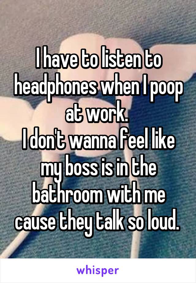 I have to listen to headphones when I poop at work. 
I don't wanna feel like my boss is in the bathroom with me cause they talk so loud. 