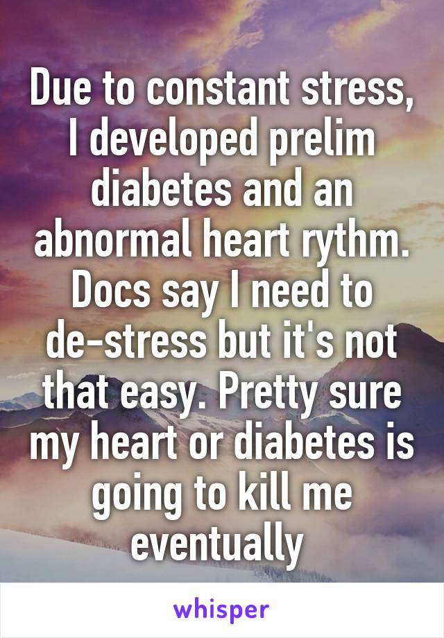 Due to constant stress, I developed prelim diabetes and an abnormal heart rythm. Docs say I need to de-stress but it's not that easy. Pretty sure my heart or diabetes is going to kill me eventually 