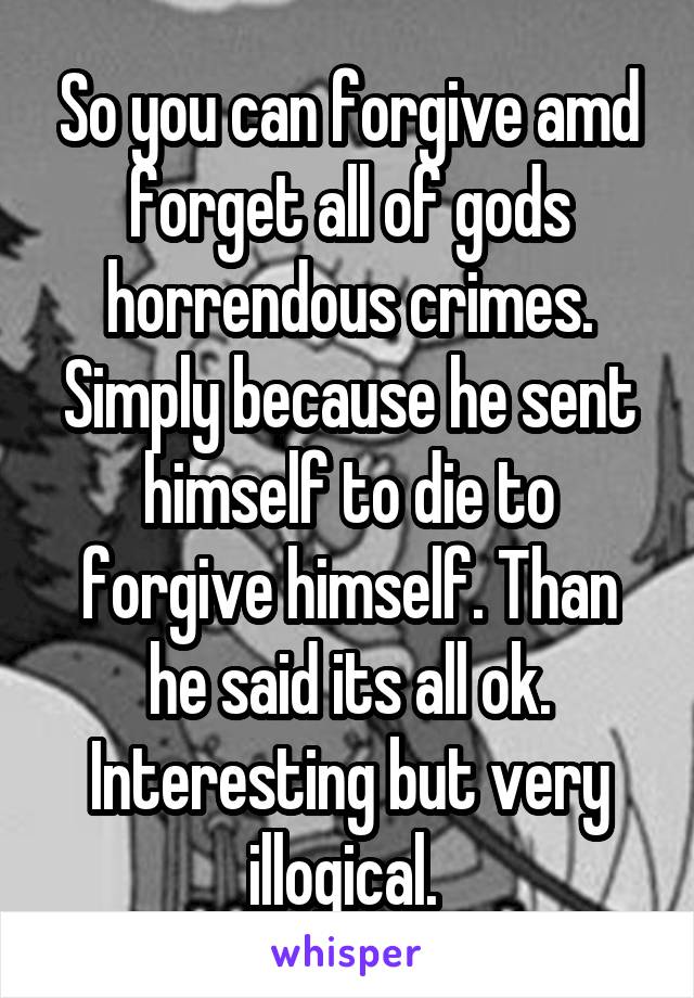 So you can forgive amd forget all of gods horrendous crimes. Simply because he sent himself to die to forgive himself. Than he said its all ok. Interesting but very illogical. 