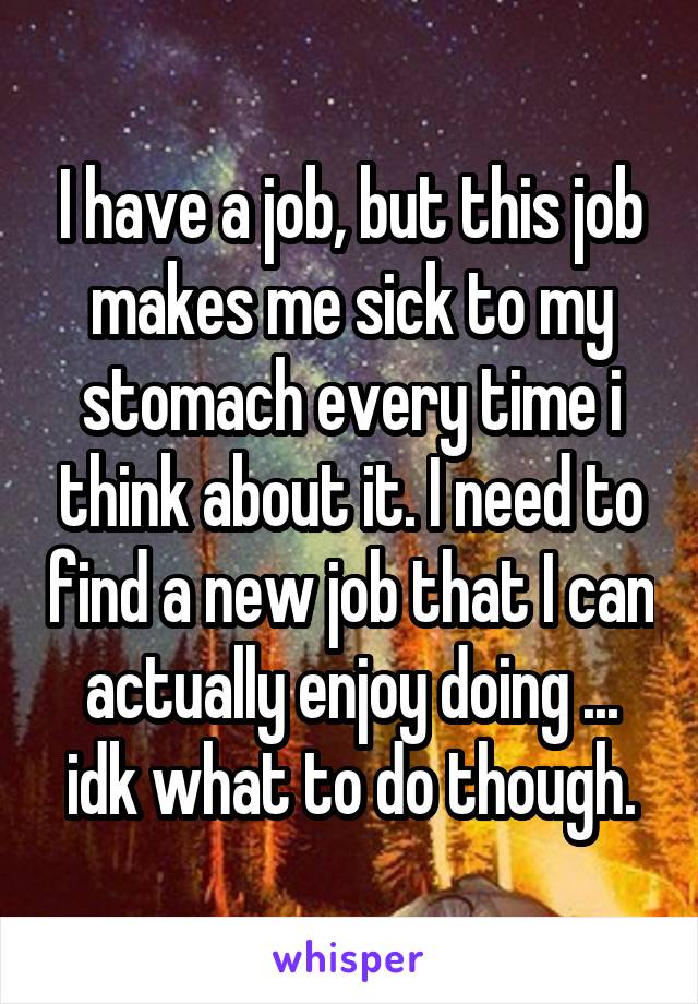 I have a job, but this job makes me sick to my stomach every time i think about it. I need to find a new job that I can actually enjoy doing ... idk what to do though.