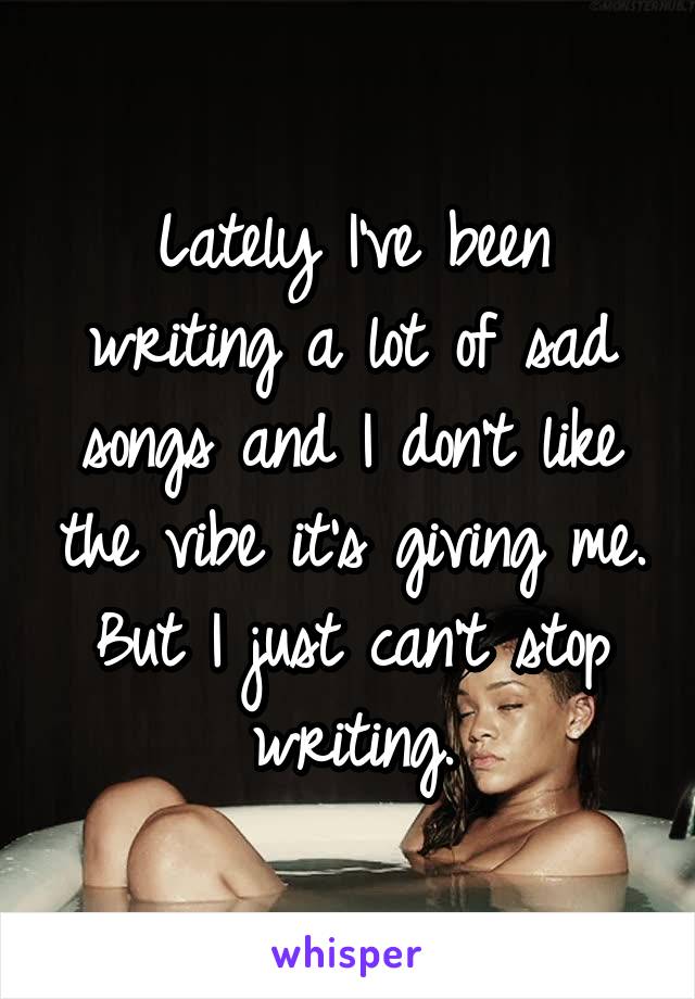 Lately I've been writing a lot of sad songs and I don't like the vibe it's giving me. But I just can't stop writing.