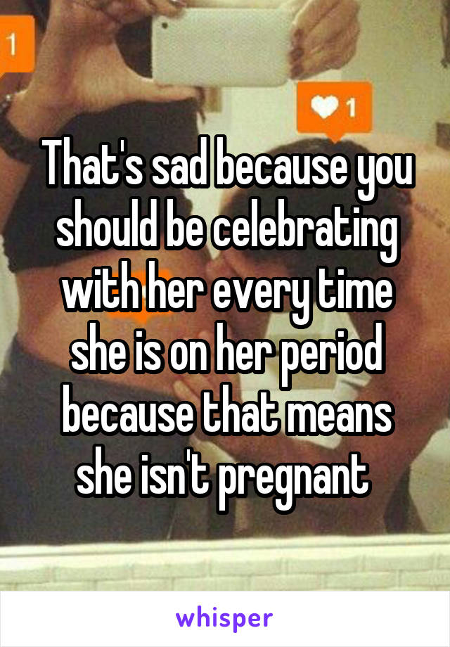 That's sad because you should be celebrating with her every time she is on her period because that means she isn't pregnant 