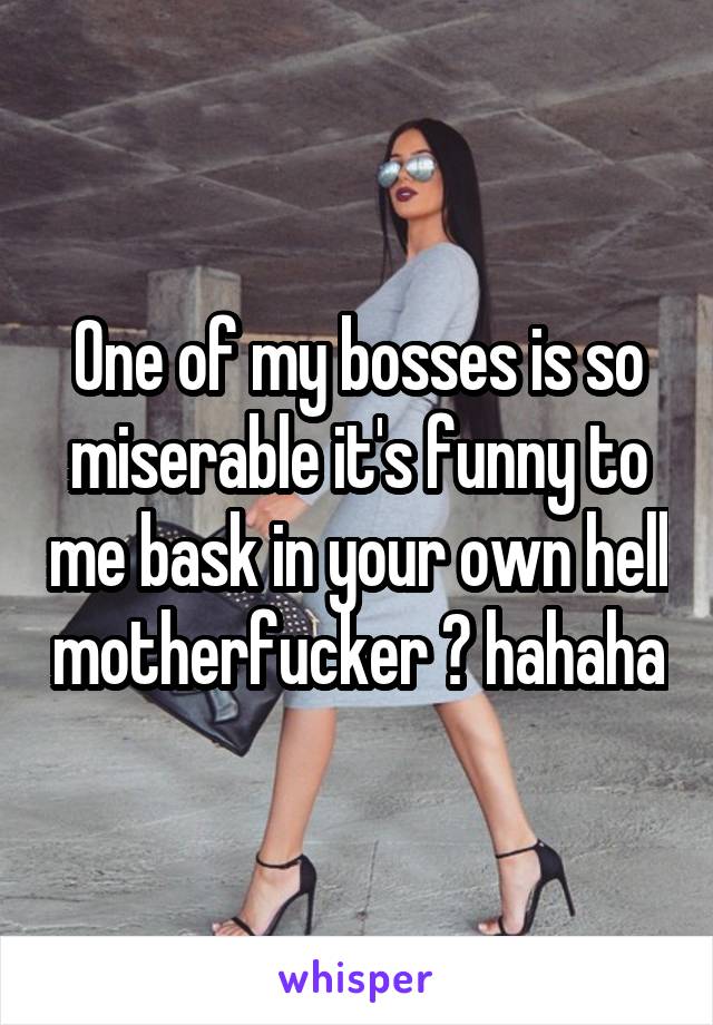 One of my bosses is so miserable it's funny to me bask in your own hell motherfucker 😹 hahaha