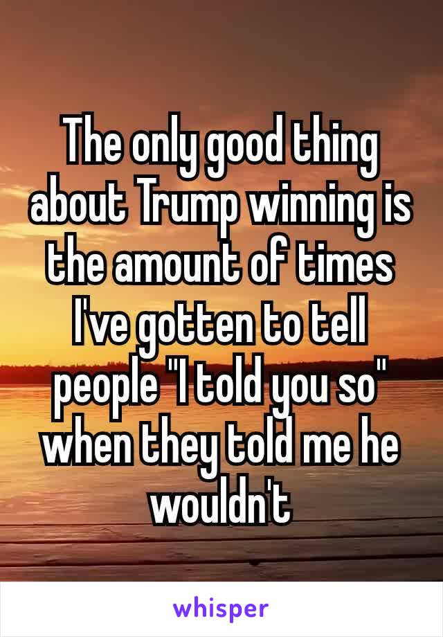 The only good thing about Trump winning is the amount of times I've gotten​ to tell people "I told you so" when they told me he wouldn't