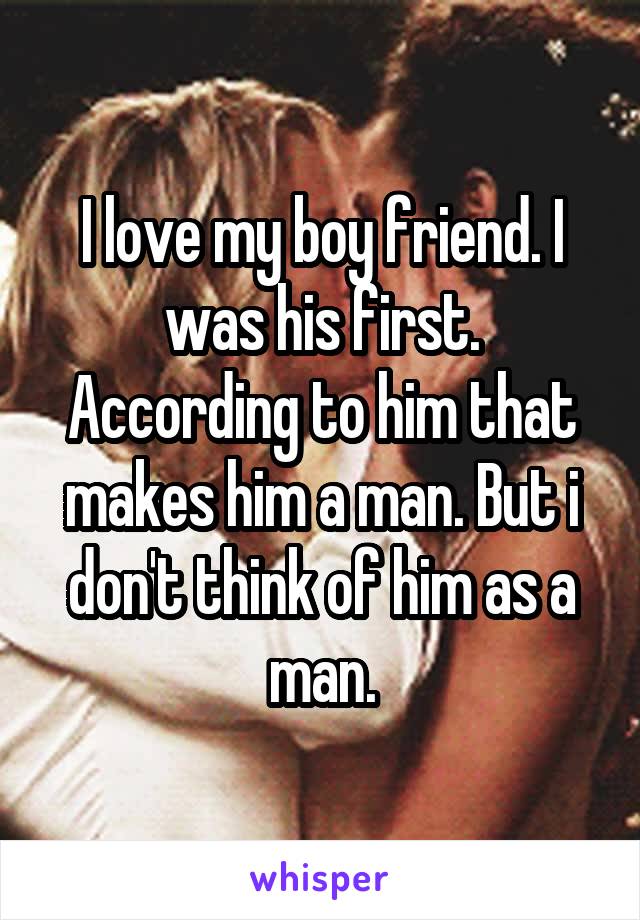 I love my boy friend. I was his first. According to him that makes him a man. But i don't think of him as a man.