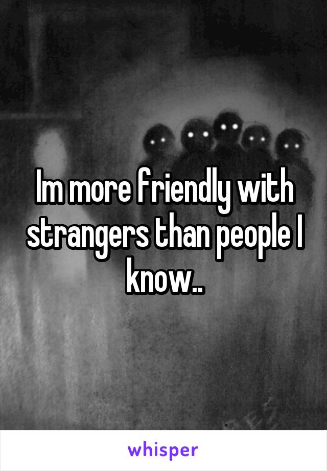 Im more friendly with strangers than people I know..