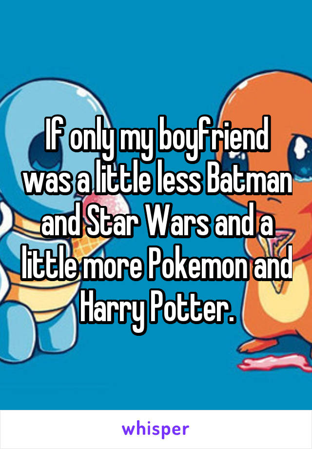 If only my boyfriend was a little less Batman and Star Wars and a little more Pokemon and Harry Potter.