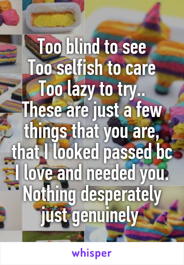 Too blind to see
Too selfish to care
Too lazy to try..
These are just a few things that you are, that I looked passed bc I love and needed you. Nothing desperately just genuinely 